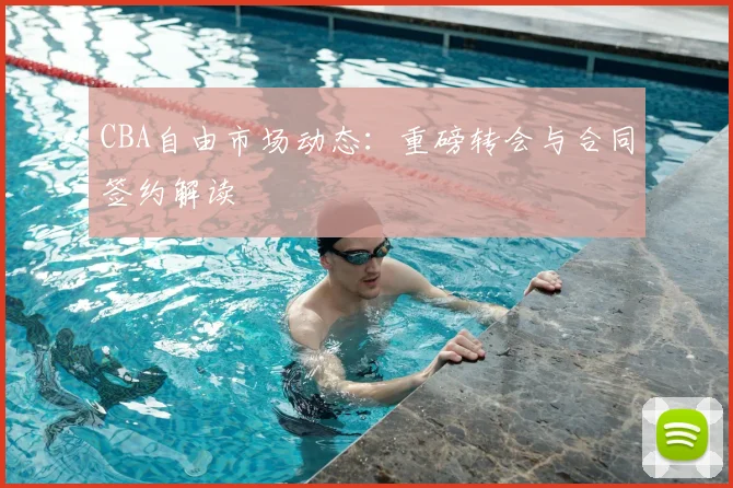CBA自由市场动态：重磅转会与合同签约解读