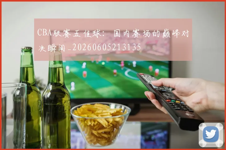 CBA联赛五佳球：国内赛场的巅峰对决瞬间_20260605213135