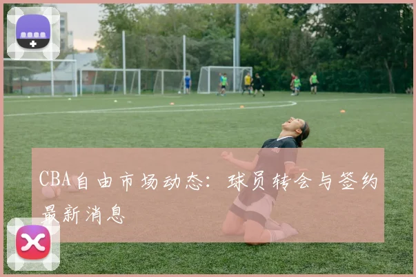 CBA自由市场动态：球员转会与签约最新消息