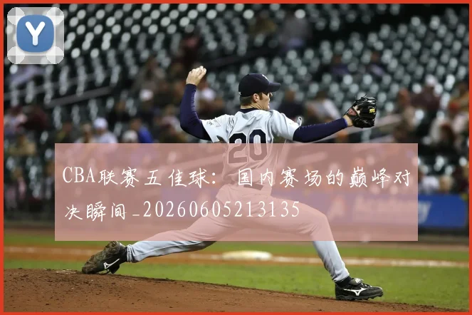 CBA联赛五佳球:国内赛场的巅峰对决瞬间_20260605213135