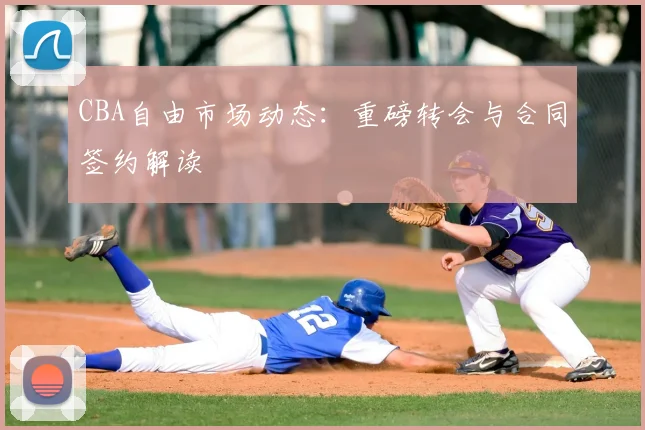 CBA自由市场动态：重磅转会与合同签约解读